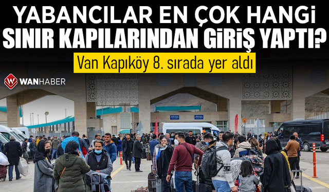 Yabancılar en çok hangi sınır kapılarından giriş yaptı? Van Kapıköy 8. sırada yer aldı