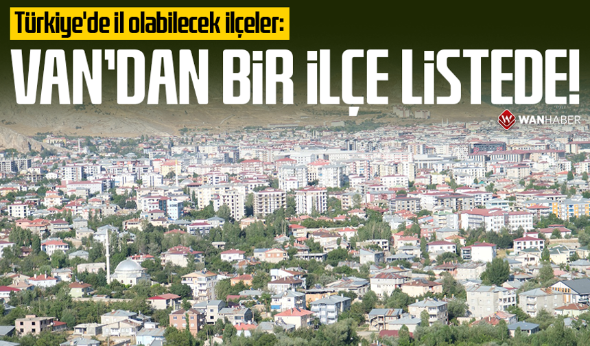 Türkiye'de il olabilecek ilçeler: Van'dan bir ilçe listede!