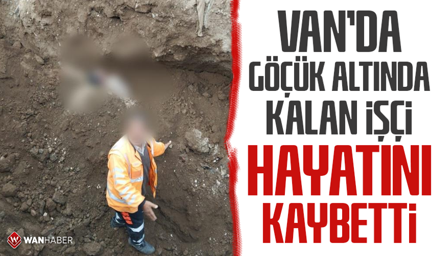 Van’da göçük altında kalan işçi hayatını kaybetti